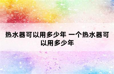 热水器可以用多少年 一个热水器可以用多少年